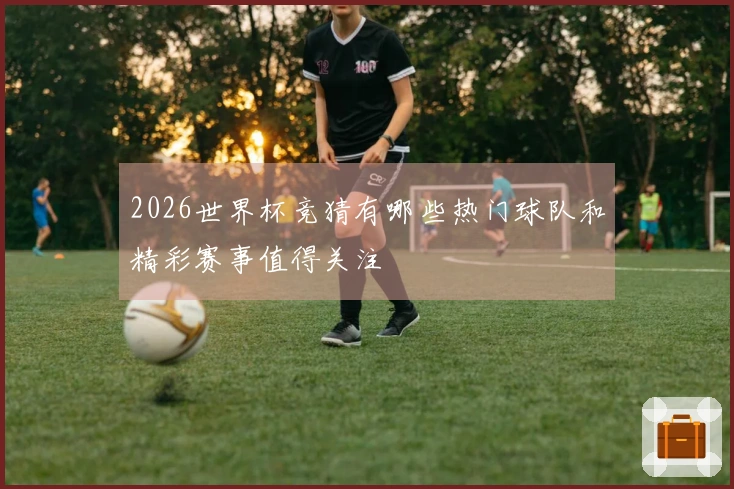 2026世界杯竞猜有哪些热门球队和精彩赛事值得关注