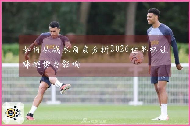 如何从战术角度分析2026世界杯让球趋势与影响